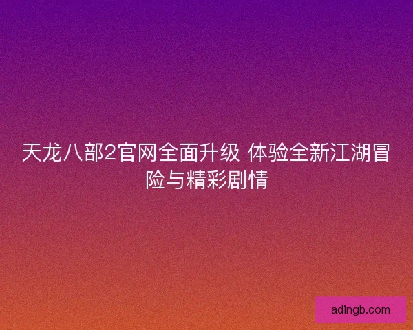 天龙八部2官网全面升级 体验全新江湖冒险与精彩剧情