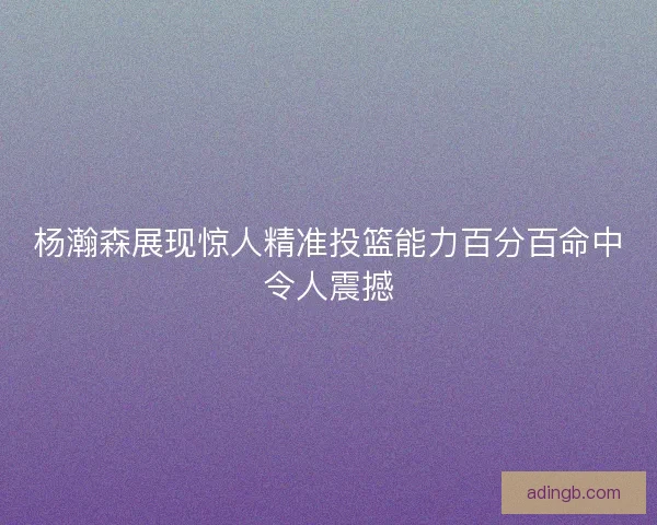 杨瀚森展现惊人精准投篮能力百分百命中令人震撼 杨瀚森展现惊人精准投篮能力百分百命中令人震撼