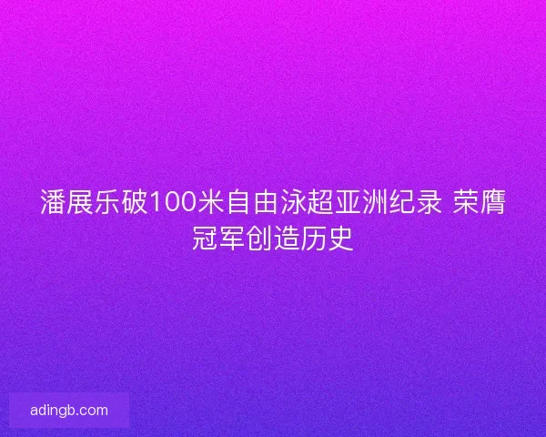 潘展乐破100米自由泳超亚洲纪录 荣膺冠军创造历史