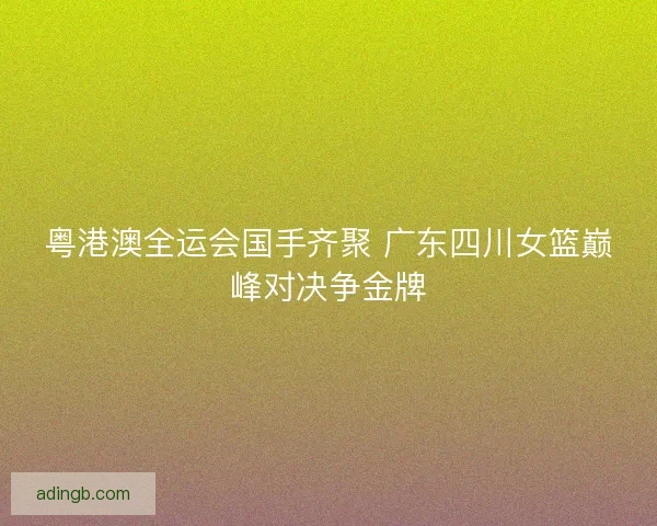 粤港澳全运会国手齐聚 广东四川女篮巅峰对决争金牌