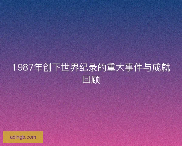 1987年创下世界纪录的重大事件与成就回顾