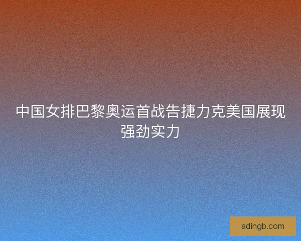 中国女排巴黎奥运首战告捷力克美国展现强劲实力