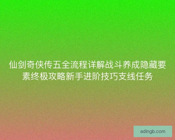仙剑奇侠传五全流程详解战斗养成隐藏要素终极攻略新手进阶技巧支线任务