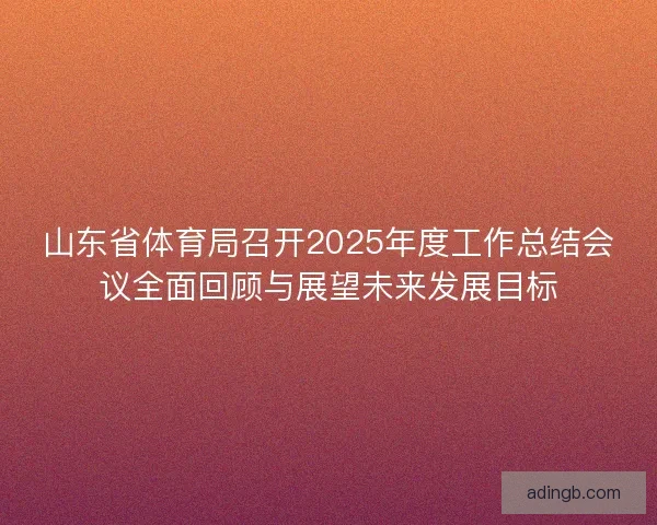 山东省体育局召开2025年度工作总结会议全面回顾与展望未来发展目标