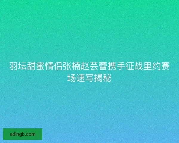 羽坛甜蜜情侣张楠赵芸蕾携手征战里约赛场速写揭秘 羽坛甜蜜情侣张楠赵芸蕾携手征战里约赛场速写揭秘