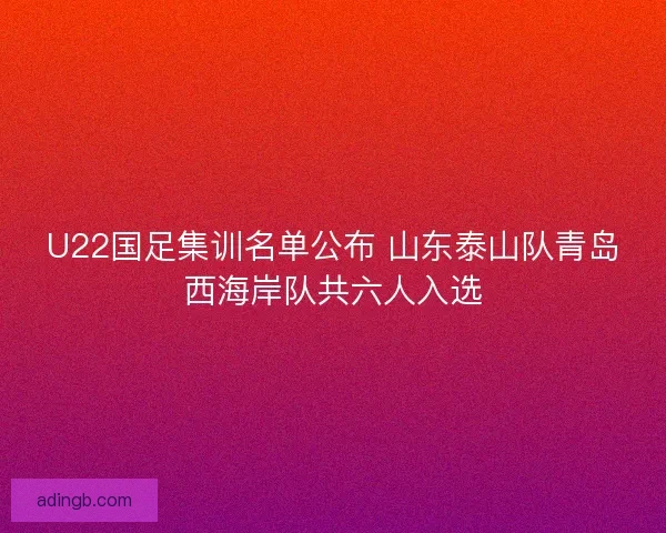 U22国足集训名单公布 山东泰山队青岛西海岸队共六人入选