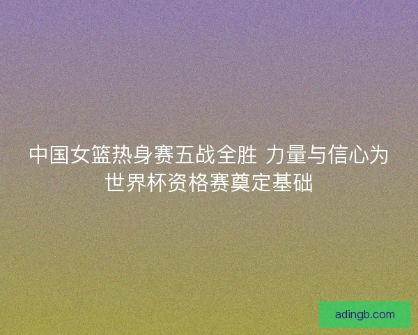 中国女篮热身赛五战全胜 力量与信心为世界杯资格赛奠定基础