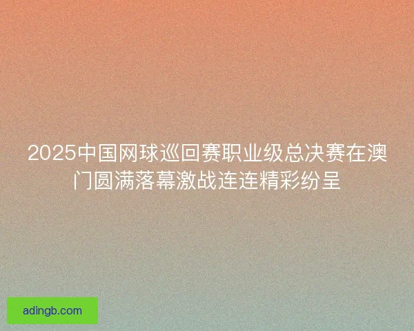 2025中国网球巡回赛职业级总决赛在澳门圆满落幕激战连连精彩纷呈