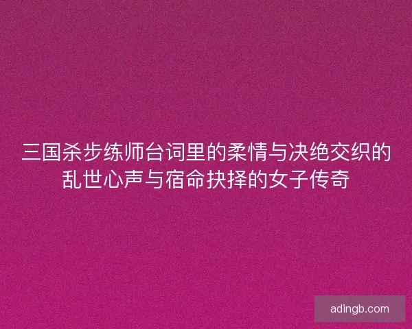 三国杀步练师台词里的柔情与决绝交织的乱世心声与宿命抉择的女子传奇