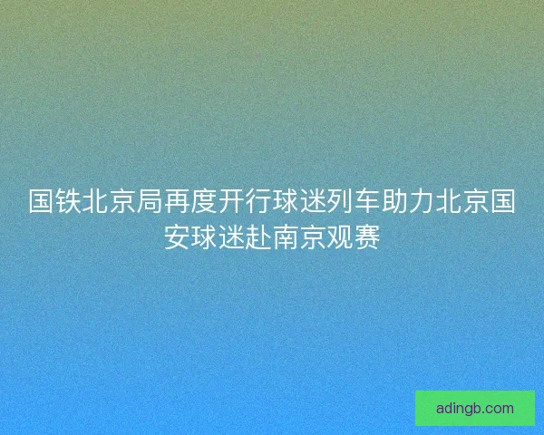 国铁北京局再度开行球迷列车助力北京国安球迷赴南京观赛