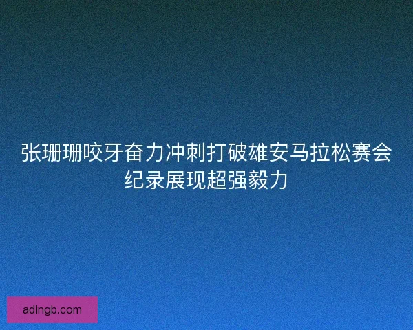 张珊珊咬牙奋力冲刺打破雄安马拉松赛会纪录展现超强毅力
