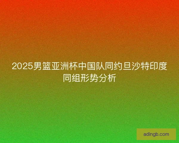 2025男篮亚洲杯中国队同约旦沙特印度同组形势分析 2025男篮亚洲杯中国队同约旦沙特印度同组形势分析