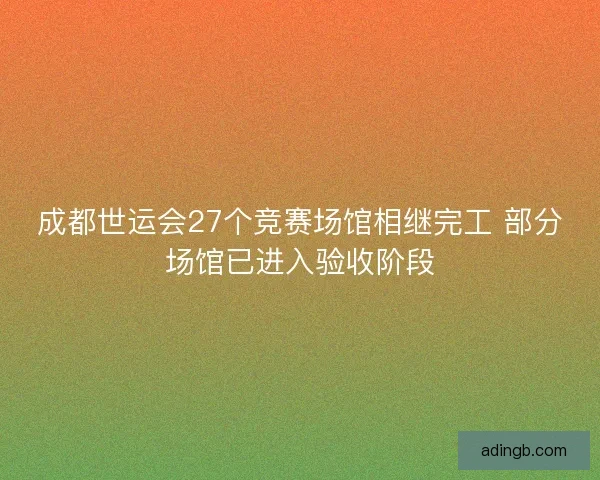 成都世运会27个竞赛场馆相继完工 部分场馆已进入验收阶段 成都世运会27个竞赛场馆相继完工 部分场馆已进入验收阶段
