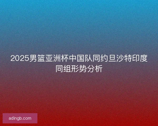 2025男篮亚洲杯中国队同约旦沙特印度同组形势分析