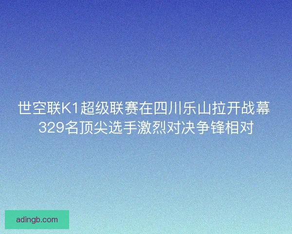 世空联K1超级联赛在四川乐山拉开战幕 329名顶尖选手激烈对决争锋相对