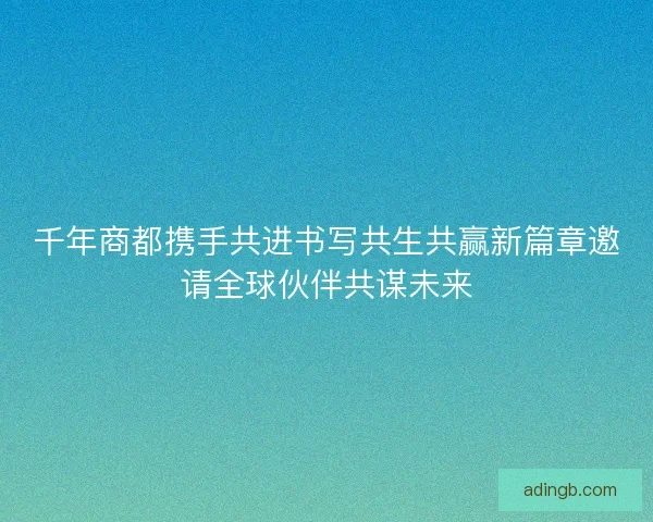 千年商都携手共进书写共生共赢新篇章邀请全球伙伴共谋未来 千年商都携手共进书写共生共赢新篇章邀请全球伙伴共谋未来