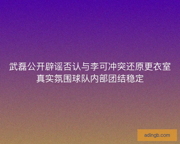 武磊公开辟谣否认与李可冲突还原更衣室真实氛围球队内部团结稳定