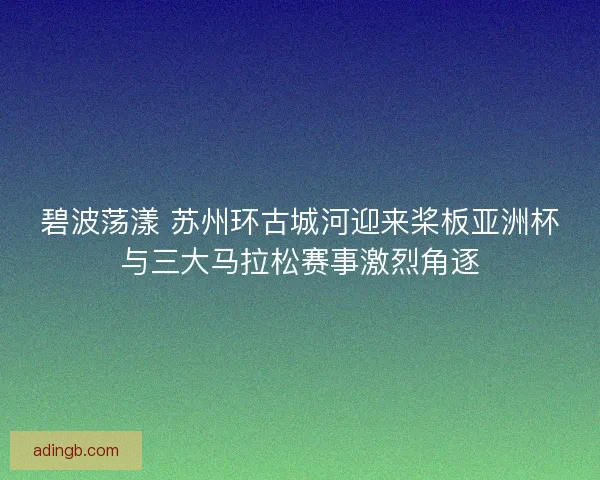 碧波荡漾 苏州环古城河迎来桨板亚洲杯与三大马拉松赛事激烈角逐