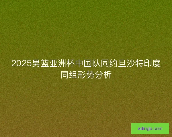 2025男篮亚洲杯中国队同约旦沙特印度同组形势分析