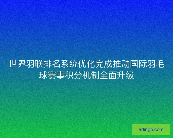 世界羽联排名系统优化完成推动国际羽毛球赛事积分机制全面升级