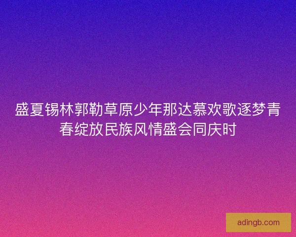 盛夏锡林郭勒草原少年那达慕欢歌逐梦青春绽放民族风情盛会同庆时