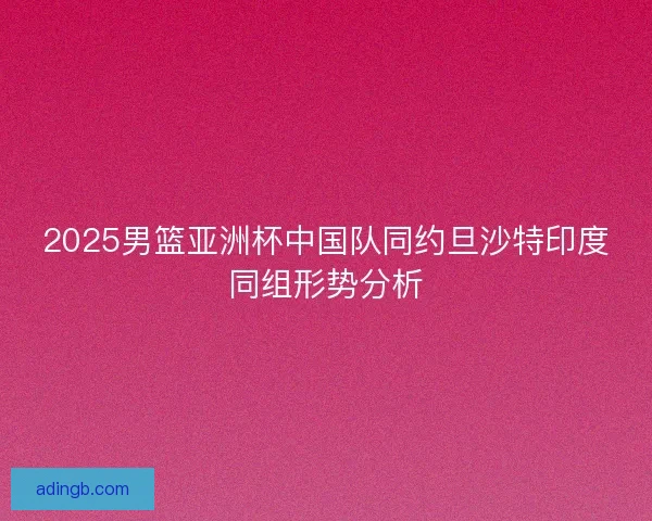 2025男篮亚洲杯中国队同约旦沙特印度同组形势分析