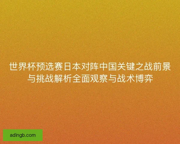 世界杯预选赛日本对阵中国关键之战前景与挑战解析全面观察与战术博弈 世界杯预选赛日本对阵中国关键之战前景与挑战解析全面观察与战术博弈