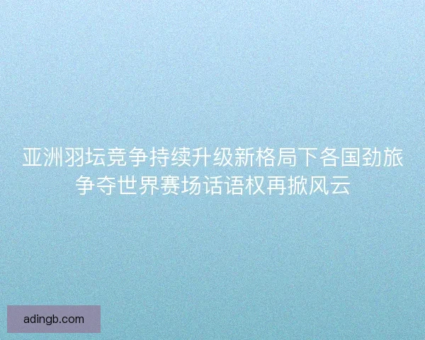 亚洲羽坛竞争持续升级新格局下各国劲旅争夺世界赛场话语权再掀风云 亚洲羽坛竞争持续升级新格局下各国劲旅争夺世界赛场话语权再掀风云