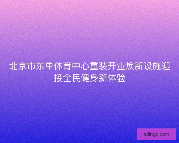 北京市东单体育中心重装开业焕新设施迎接全民健身新体验 北京市东单体育中心重装开业焕新设施迎接全民健身新体验