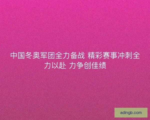 中国冬奥军团全力备战 精彩赛事冲刺全力以赴 力争创佳绩