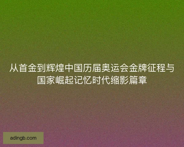从首金到辉煌中国历届奥运会金牌征程与国家崛起记忆时代缩影篇章